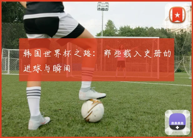 韩国世界杯之路:那些载入史册的进球与瞬间