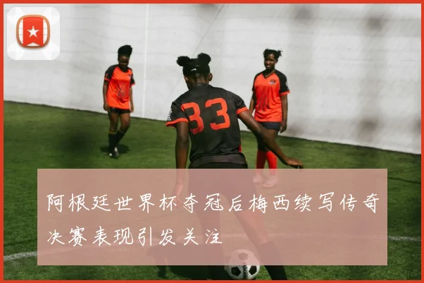 阿根廷世界杯夺冠后梅西续写传奇决赛表现引发关注
