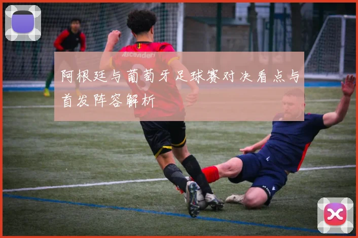 阿根廷与葡萄牙足球赛对决看点与首发阵容解析