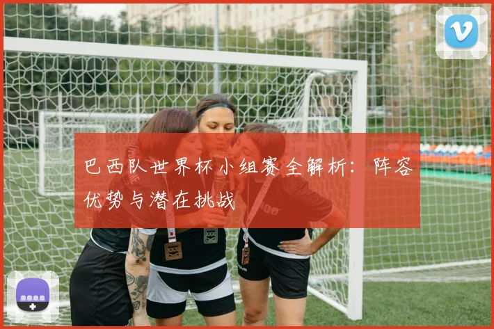 巴西队世界杯小组赛全解析:阵容优势与潜在挑战