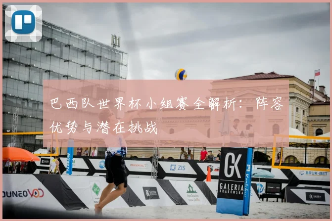巴西队世界杯小组赛全解析:阵容优势与潜在挑战