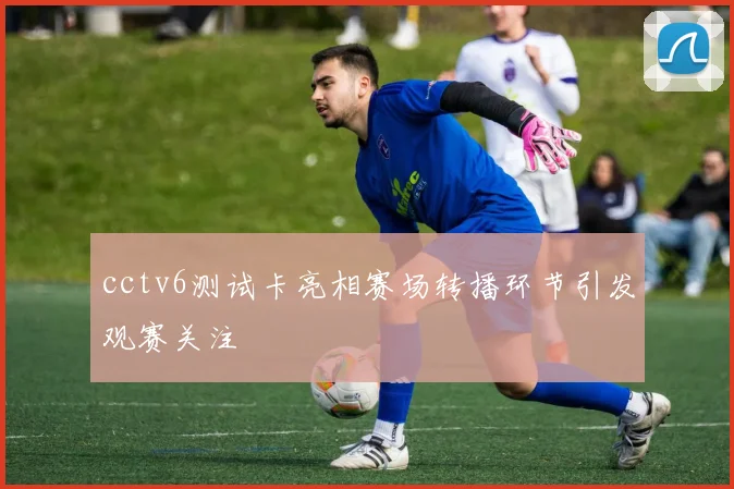 cctv6测试卡亮相赛场转播环节引发观赛关注