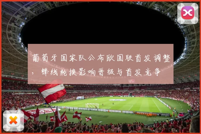 葡萄牙国家队公布欧国联首发调整，锋线轮换影响晋级与首发竞争