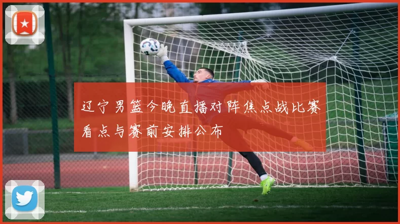 辽宁男篮今晚直播对阵焦点战比赛看点与赛前安排公布