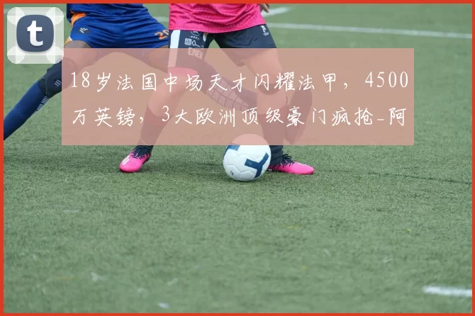 18岁法国中场天才闪耀法甲，4500万英镑，3大欧洲顶级豪门疯抢_阿迪_阿森纳_比赛