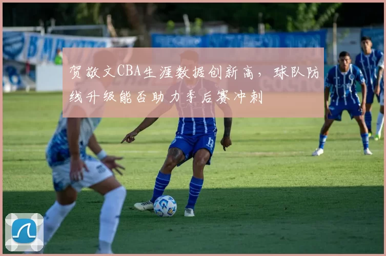 贺敬文CBA生涯数据创新高，球队防线升级能否助力季后赛冲刺