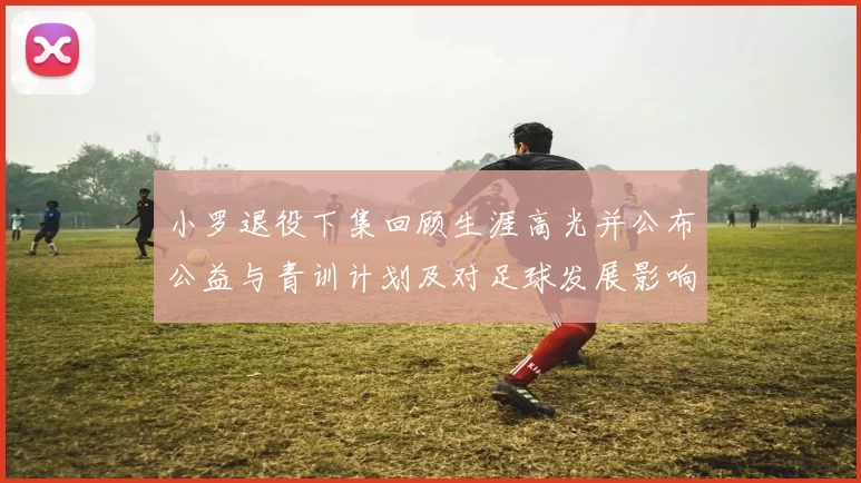 小罗退役下集回顾生涯高光并公布公益与青训计划及对足球发展影响