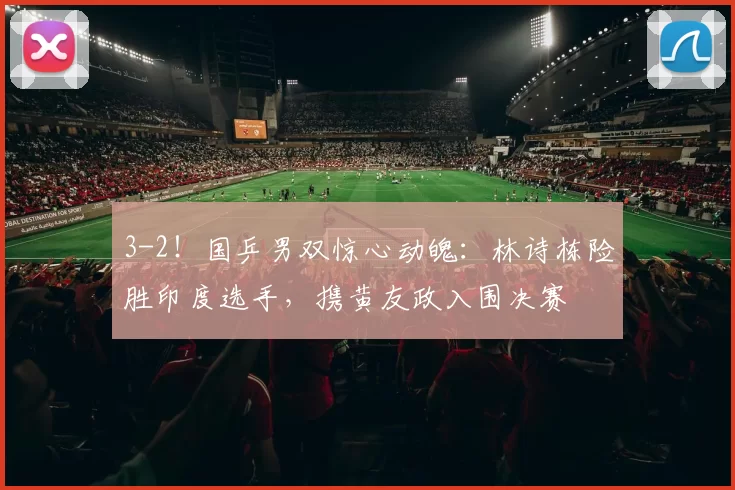 3-2！国乒男双惊心动魄：林诗栋险胜印度选手，携黄友政入围决赛