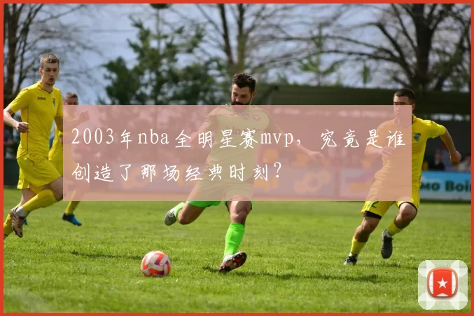 2003年nba全明星赛mvp,究竟是谁创造了那场经典时刻?