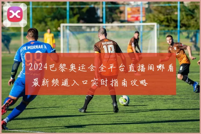 2024巴黎奥运会全平台直播间哪看 最新频道入口实时指南攻略