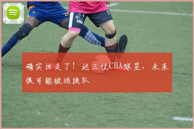 确实该走了！这三位CBA球星，未来很可能被迫换队