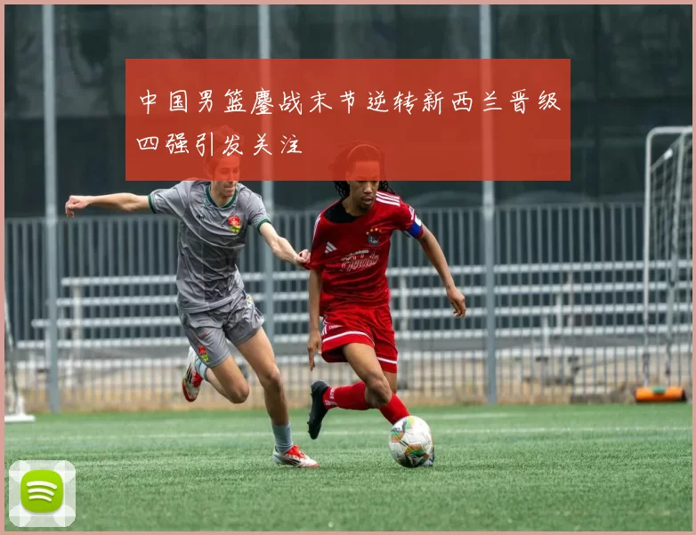 中国男篮鏖战末节逆转新西兰晋级四强引发关注