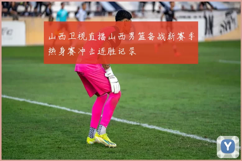 山西卫视直播山西男篮备战新赛季热身赛冲击连胜记录