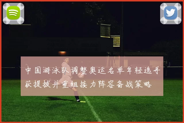 中国游泳队调整奥运名单年轻选手获提拔并重组接力阵容备战策略