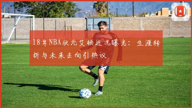 18年NBA状元艾顿近况曝光:生涯转折与未来去向引热议