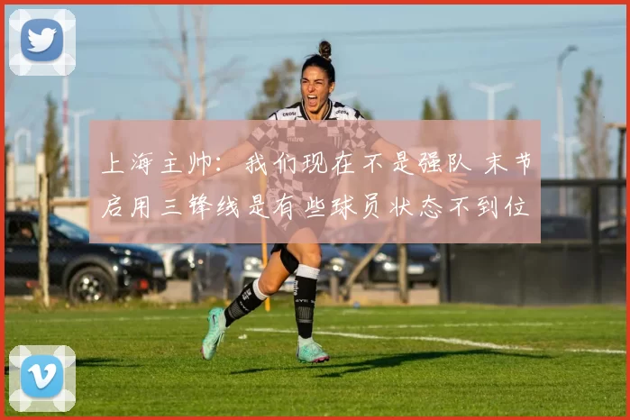 上海主帅:我们现在不是强队 末节启用三锋线是有些球员状态不到位