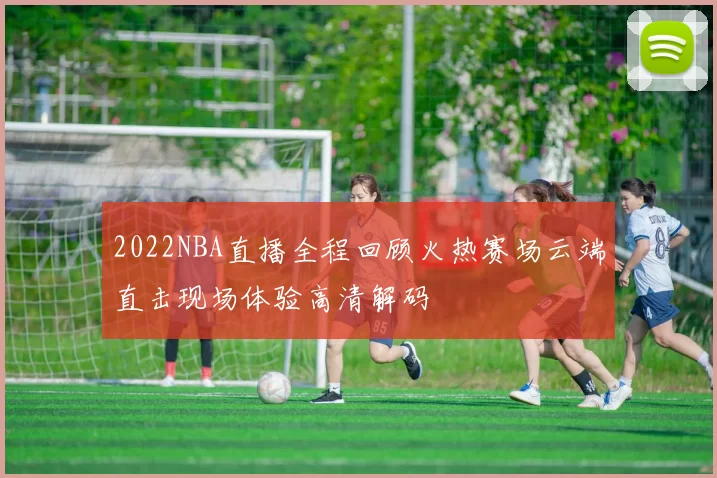 2022NBA直播全程回顾火热赛场云端直击现场体验高清解码