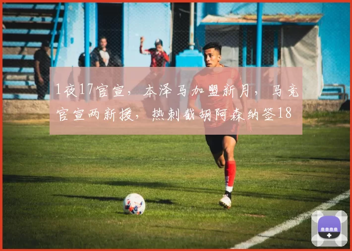 1夜17官宣，本泽马加盟新月，马竞官宣两新援，热刺截胡阿森纳签18岁神童_沙特_马赛_马德里竞技