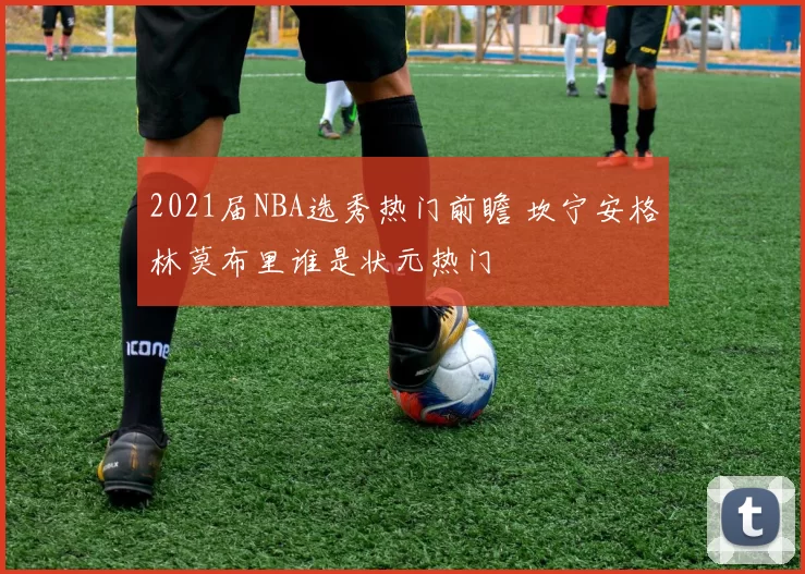 2021届NBA选秀热门前瞻 坎宁安格林莫布里谁是状元热门