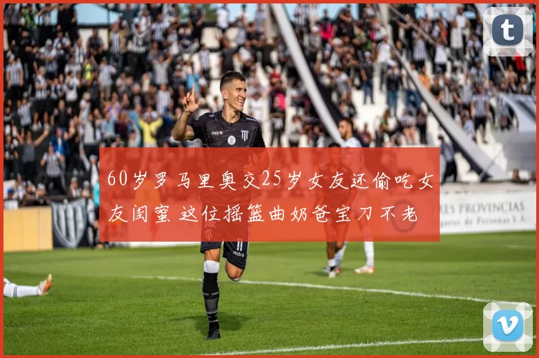 60岁罗马里奥交25岁女友还偷吃女友闺蜜 这位摇篮曲奶爸宝刀不老