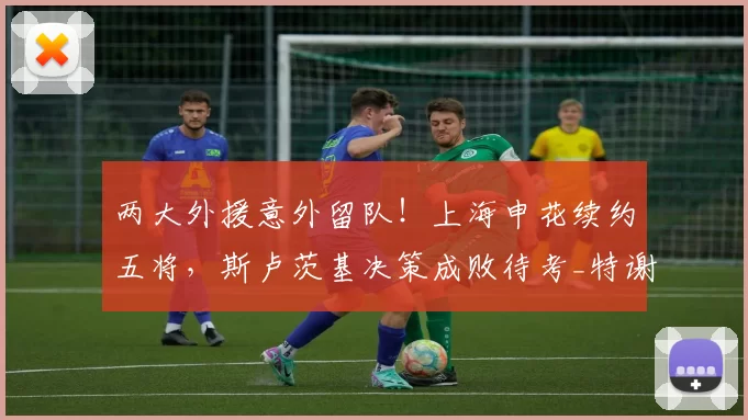两大外援意外留队！上海申花续约五将，斯卢茨基决策成败待考_特谢拉_马纳法_关键