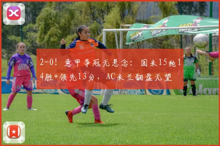 2-0!意甲争冠无悬念:国米15轮14胜+领先13分,AC米兰翻盘无望