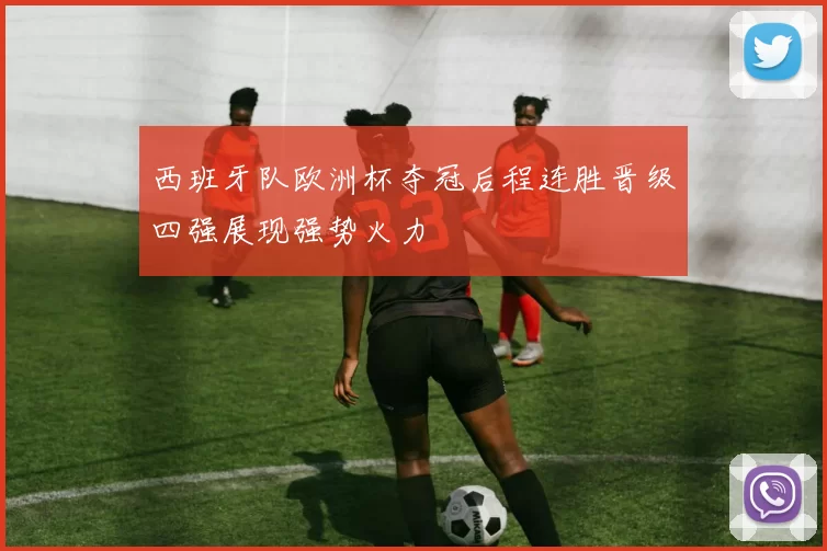 西班牙队欧洲杯夺冠后程连胜晋级四强展现强势火力