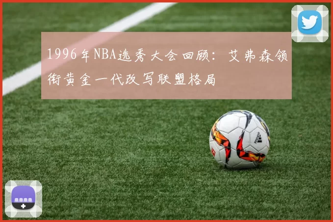 1996年NBA选秀大会回顾：艾弗森领衔黄金一代改写联盟格局