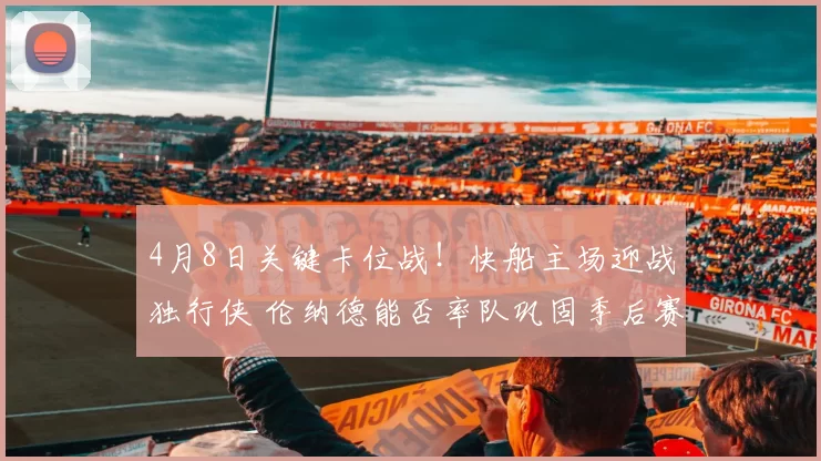 4月8日关键卡位战！快船主场迎战独行侠 伦纳德能否率队巩固季后赛席位？