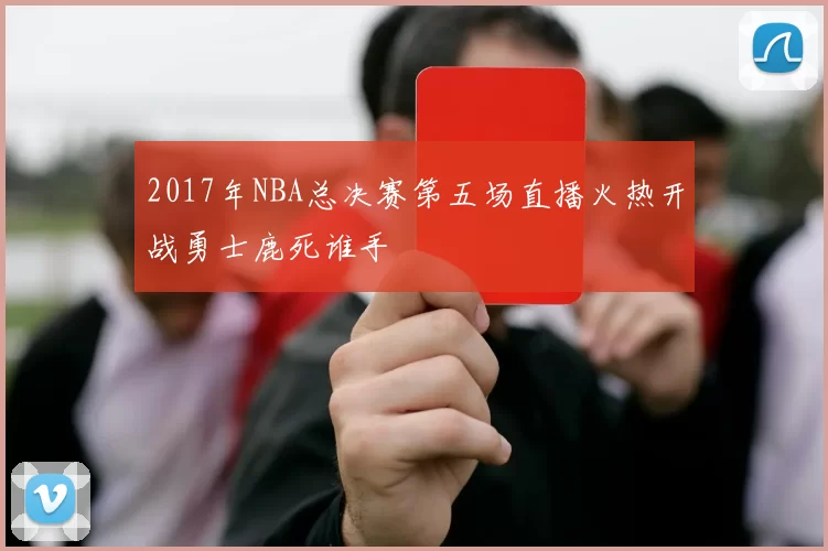 2017年NBA总决赛第五场直播火热开战勇士鹿死谁手