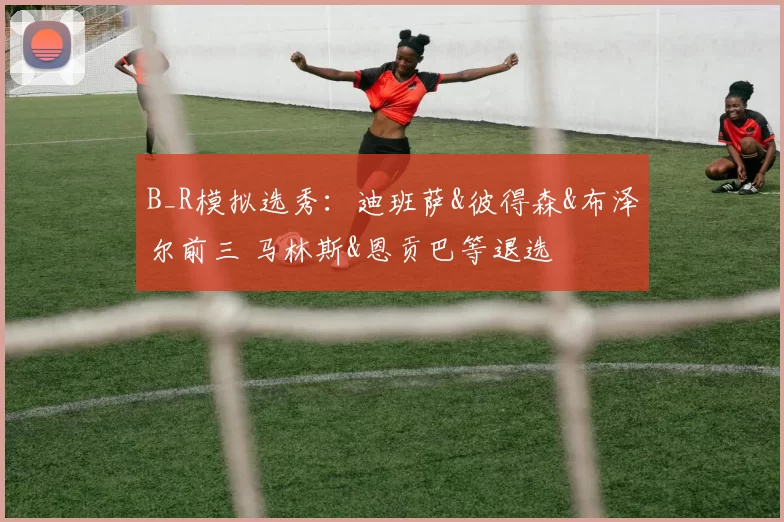 B_R模拟选秀：迪班萨&彼得森&布泽尔前三 马林斯&恩贡巴等退选