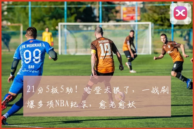 21分5板5助!哈登太狠了,一战刷爆多项NBA纪录,愈老愈妖