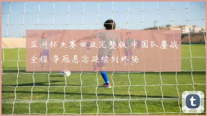 亚洲杯决赛回放完整版 中国队鏖战全程 争冠悬念延续到终场