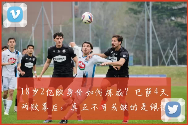 18岁2亿欧身价如何炼成?巴萨4天两败幕后,真正不可或缺的是佩德里_亚马尔_西甲_赛季