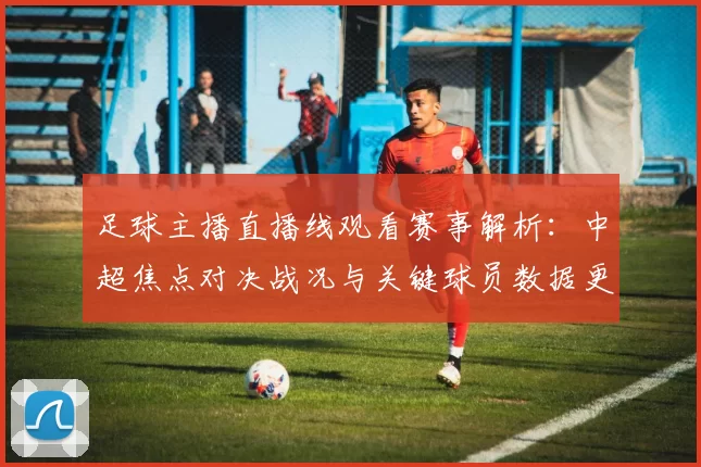 足球主播直播线观看赛事解析:中超焦点对决战况与关键球员数据更新