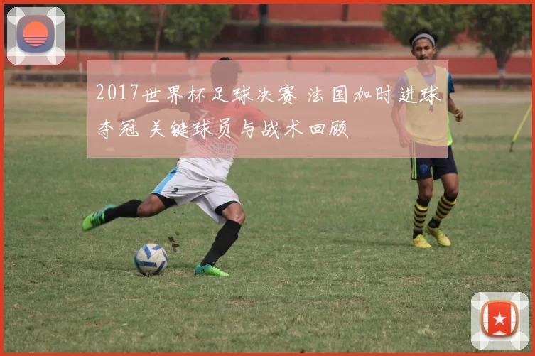 2017世界杯足球决赛 法国加时进球夺冠 关键球员与战术回顾