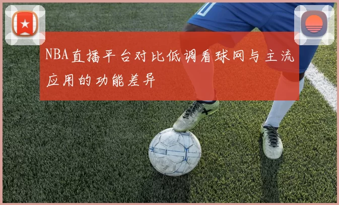 NBA直播平台对比低调看球网与主流应用的功能差异