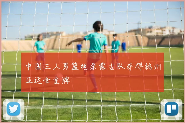 中国三人男篮绝杀蒙古队夺得杭州亚运会金牌