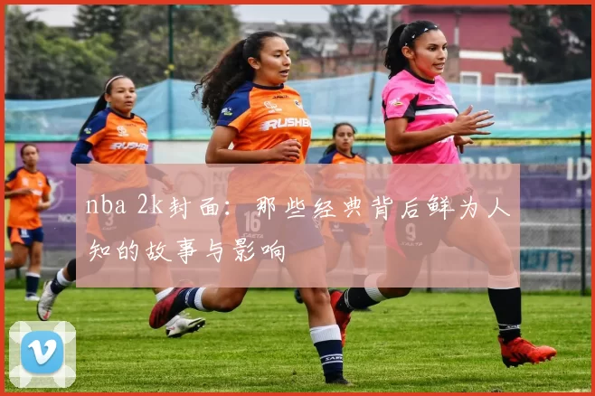 nba 2k封面：那些经典背后鲜为人知的故事与影响