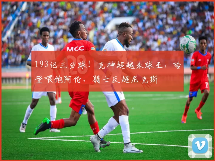 193记三分球！克神超越米球王，哈登喂饱阿伦，骑士反超尼克斯