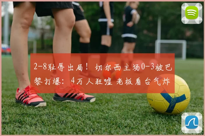 2-8耻辱出局！切尔西主场0-3被巴黎打爆：4万人狂嘘 老板看台气炸