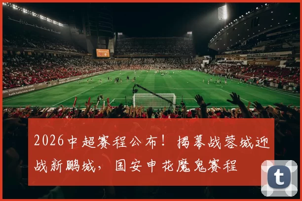 2026中超赛程公布!揭幕战蓉城迎战新鹏城,国安申花魔鬼赛程