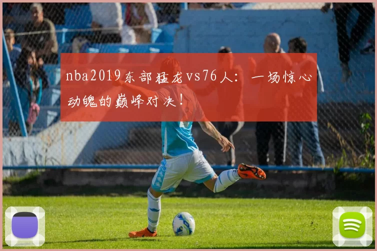 nba2019东部猛龙vs76人：一场惊心动魄的巅峰对决！