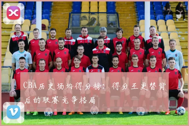 CBA历史场均得分榜:得分王更替背后的联赛竞争格局