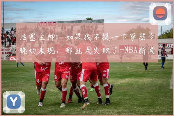 活塞主帅：如果我不提一下萨瑟今晚的表现，那就太失职了-NBA新闻