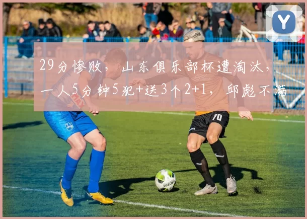 29分惨败,山东俱乐部杯遭淘汰,一人5分钟5犯+送3个2+1,邱彪不满意