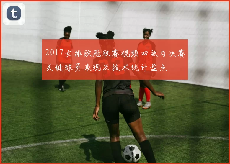 2017女排欧冠联赛视频回放与决赛关键球员表现及技术统计盘点