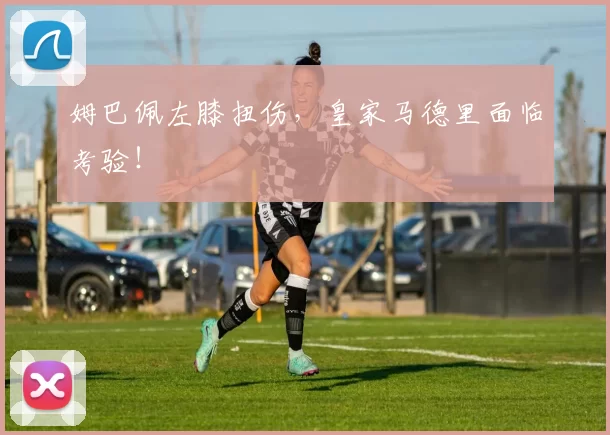 姆巴佩左膝扭伤,皇家马德里面临考验!