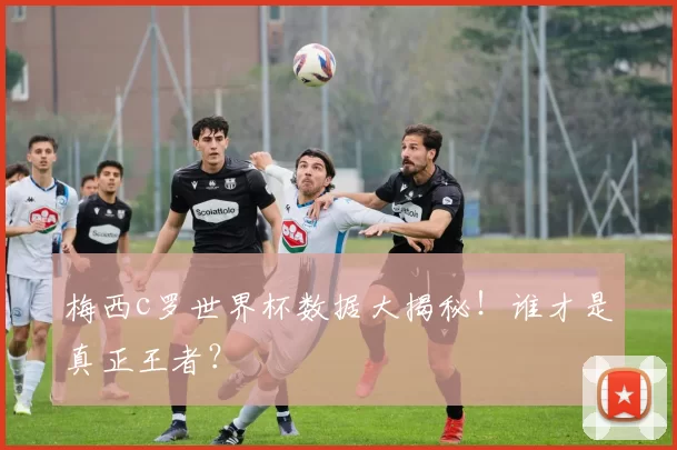 梅西c罗世界杯数据大揭秘！谁才是真正王者？