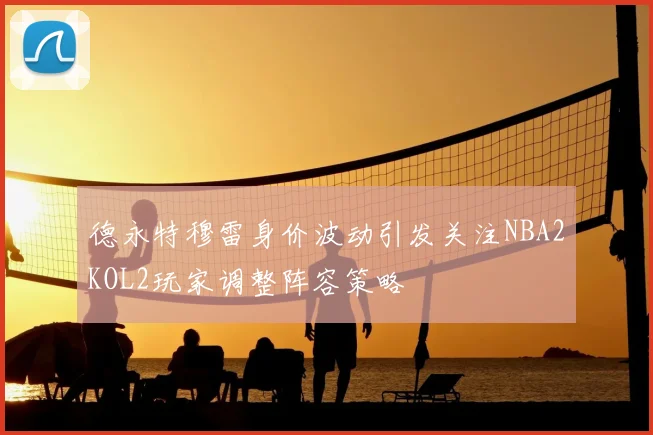 德永特穆雷身价波动引发关注NBA2KOL2玩家调整阵容策略
